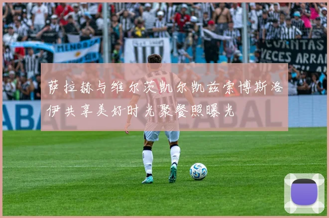 萨拉赫与维尔茨凯尔凯兹索博斯洛伊共享美好时光聚餐照曝光