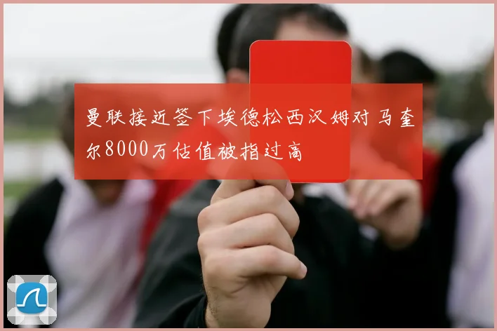 曼联接近签下埃德松西汉姆对马奎尔8000万估值被指过高