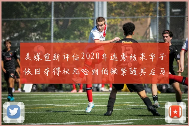 美媒重新评估2020年选秀结果华子依旧夺得状元哈利伯顿紧随其后马克西位列探花