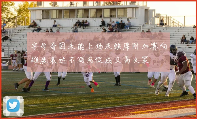 字母哥因未能上场及缺席附加赛向雄鹿表达不满或促成交易决策