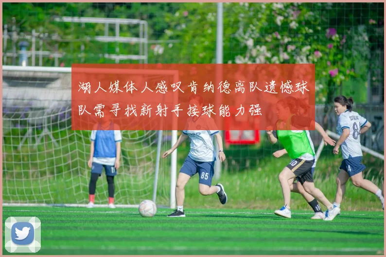 湖人媒体人感叹肯纳德离队遗憾球队需寻找新射手接球能力强