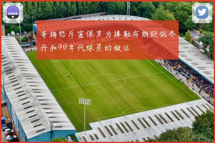 夸梅怒斥富保罗为捧勒布朗贬低乔丹和90年代球员的做法