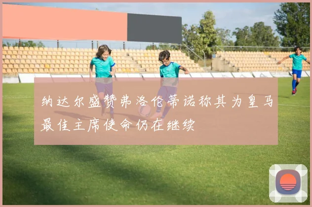 纳达尔盛赞弗洛伦蒂诺称其为皇马最佳主席使命仍在继续