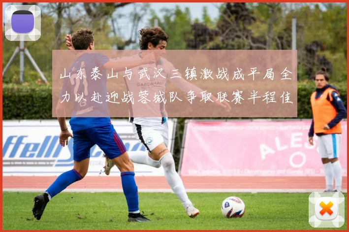 山东泰山与武汉三镇激战成平局全力以赴迎战蓉城队争取联赛半程佳绩
