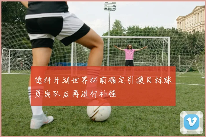 德科计划世界杯前确定引援目标球员离队后再进行补强