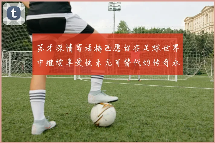 苏牙深情寄语梅西愿你在足球世界中继续享受快乐无可替代的传奇永存