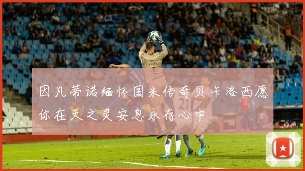因凡蒂诺缅怀国米传奇贝卡洛西愿你在天之灵安息永存心中
