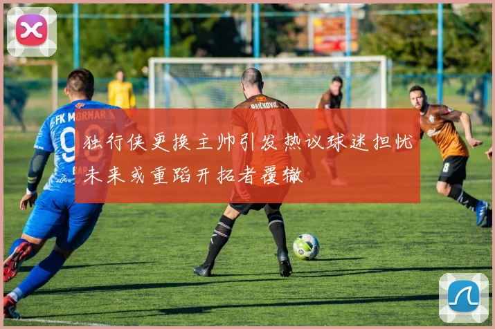 独行侠更换主帅引发热议球迷担忧未来或重蹈开拓者覆辙