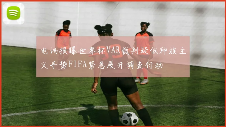 电讯报曝世界杯VAR裁判疑似种族主义手势FIFA紧急展开调查行动