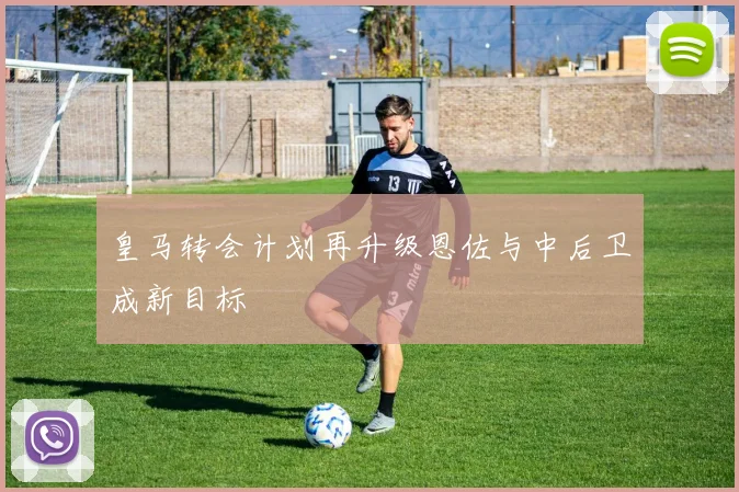 皇马转会计划再升级恩佐与中后卫成新目标
