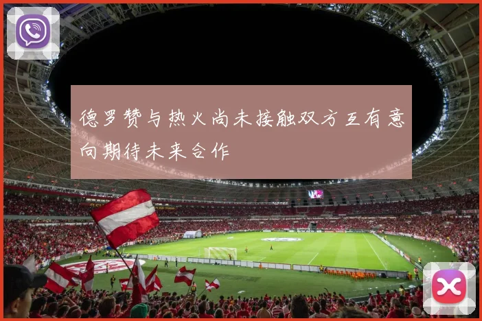 德罗赞与热火尚未接触双方互有意向期待未来合作