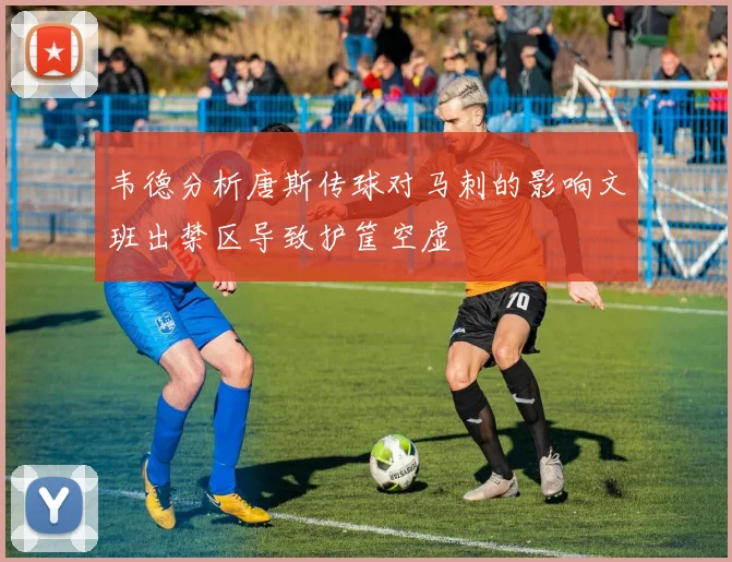 韦德分析唐斯传球对马刺的影响文班出禁区导致护筐空虚