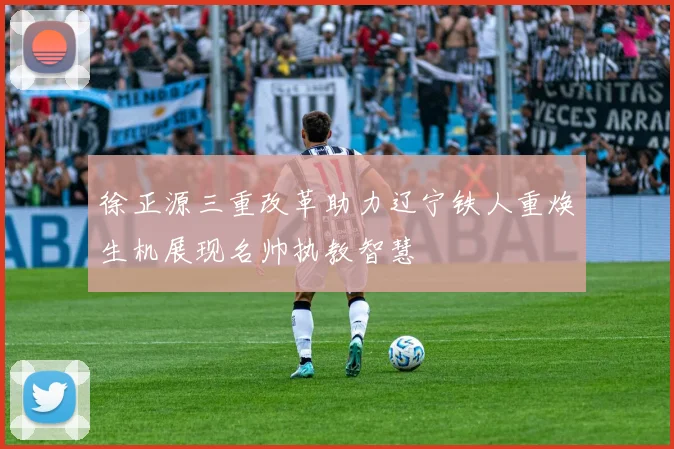 徐正源三重改革助力辽宁铁人重焕生机展现名帅执教智慧