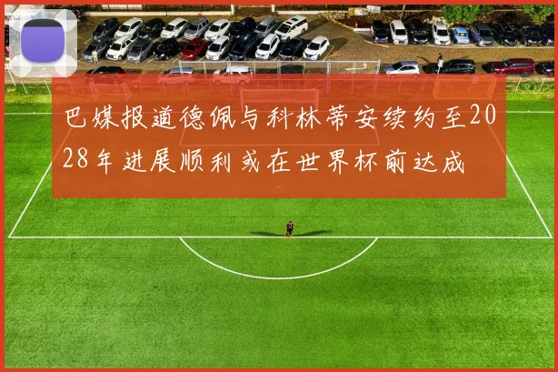 巴媒报道德佩与科林蒂安续约至2028年进展顺利或在世界杯前达成