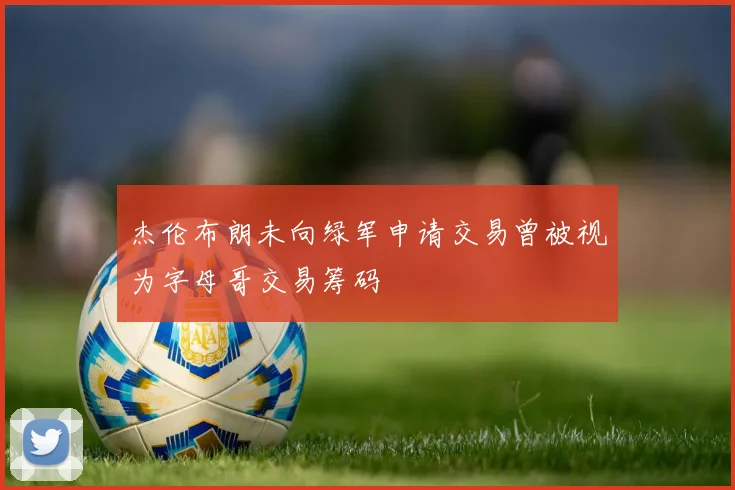 杰伦布朗未向绿军申请交易曾被视为字母哥交易筹码