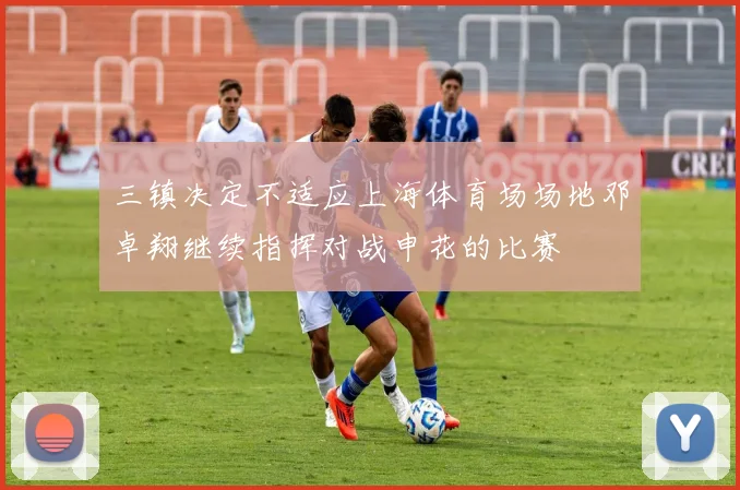 三镇决定不适应上海体育场场地邓卓翔继续指挥对战申花的比赛