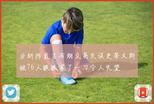 分析师直言布朗交易失误史蒂文斯被76人狠狠宰了一刀令人失望