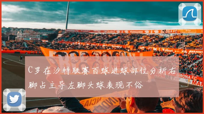 C罗在沙特联赛百球进球部位分析右脚占主导左脚头球表现不俗