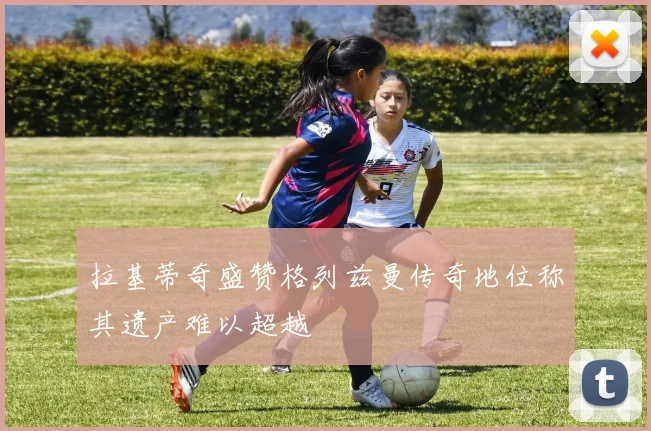 拉基蒂奇盛赞格列兹曼传奇地位称其遗产难以超越