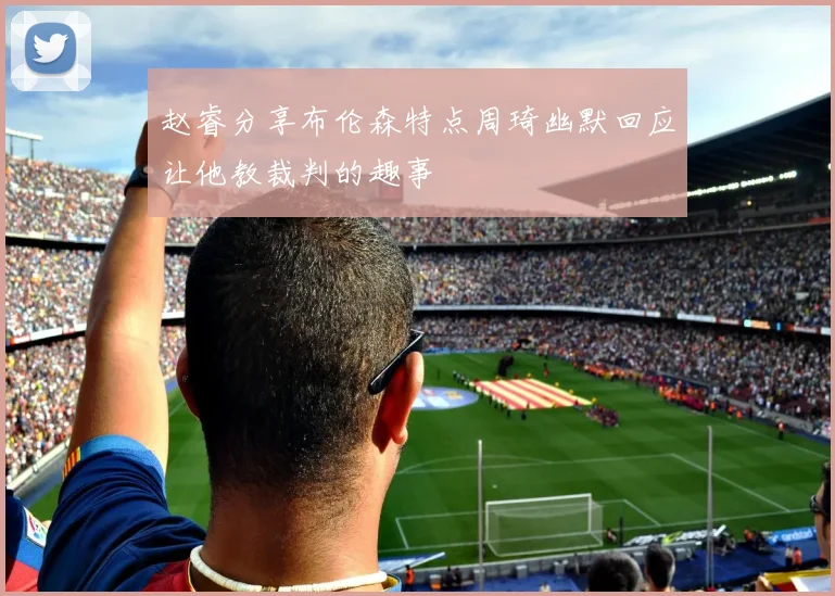 赵睿分享布伦森特点周琦幽默回应让他教裁判的趣事
